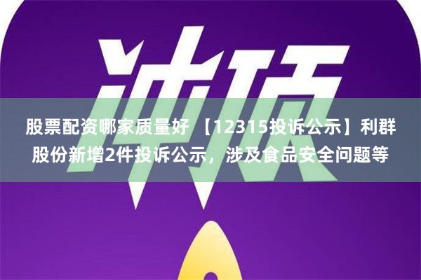 股票配资哪家质量好 【12315投诉公示】利群股份新增2件投诉公示，涉及食品安全问题等