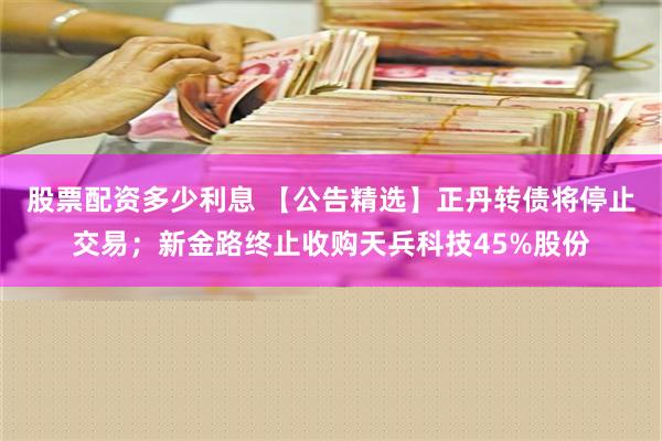 股票配资多少利息 【公告精选】正丹转债将停止交易；新金路终止收购天兵科技45%股份