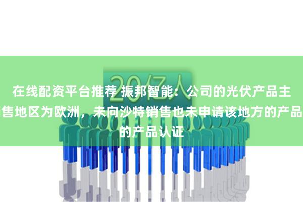 在线配资平台推荐 振邦智能：公司的光伏产品主要销售地区为欧洲，未向沙特销售也未申请该地方的产品认证