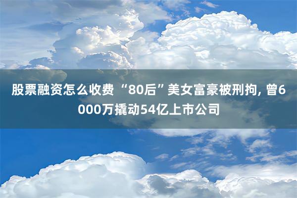 股票融资怎么收费 “80后”美女富豪被刑拘, 曾6000万撬动54亿上市公司