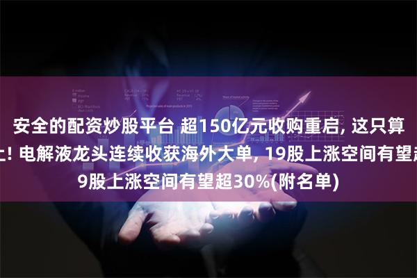 安全的配资炒股平台 超150亿元收购重启, 这只算力概念股被盯上! 电解液龙头连续收获海外大单, 19股上涨空间有望超30%(附名单)