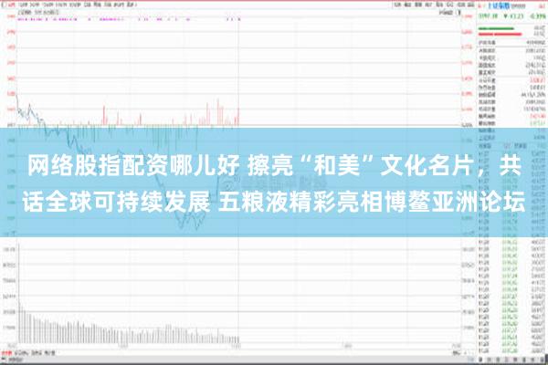 网络股指配资哪儿好 擦亮“和美”文化名片，共话全球可持续发展 五粮液精彩亮相博鳌亚洲论坛