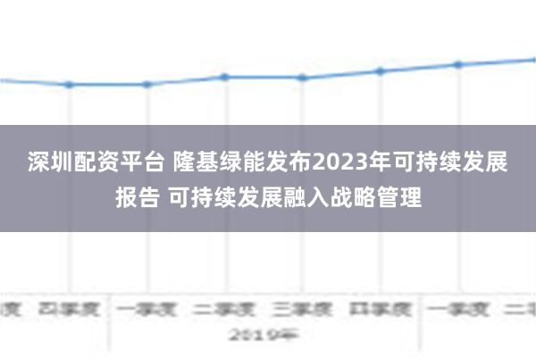 深圳配资平台 隆基绿能发布2023年可持续发展报告 可持续发展融入战略管理