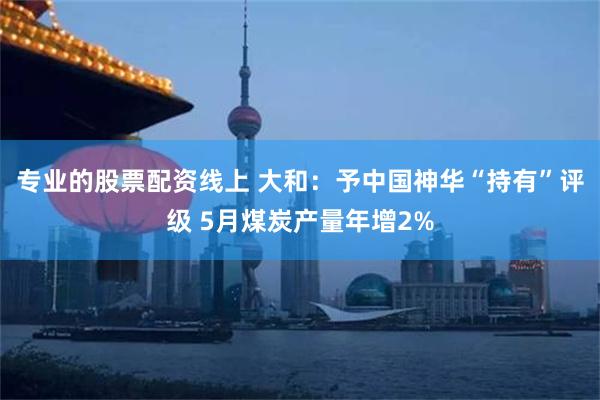 专业的股票配资线上 大和：予中国神华“持有”评级 5月煤炭产量年增2%