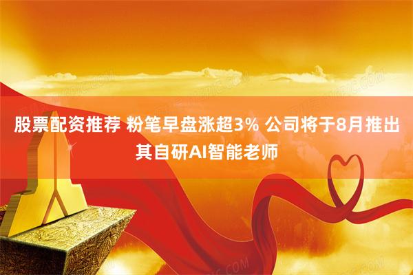 股票配资推荐 粉笔早盘涨超3% 公司将于8月推出其自研AI智能老师