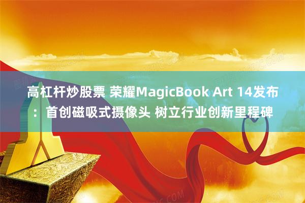 高杠杆炒股票 荣耀MagicBook Art 14发布：首创磁吸式摄像头 树立行业创新里程碑