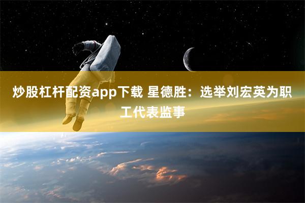 炒股杠杆配资app下载 星德胜：选举刘宏英为职工代表监事