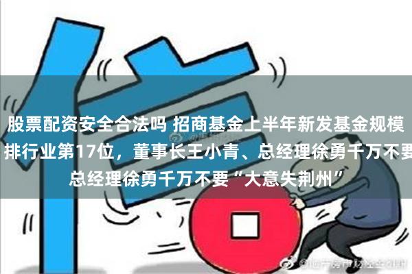 股票配资安全合法吗 招商基金上半年新发基金规模合计122亿元，排行业第17位，董事长王小青、总经理徐勇千万不要“大意失荆州”