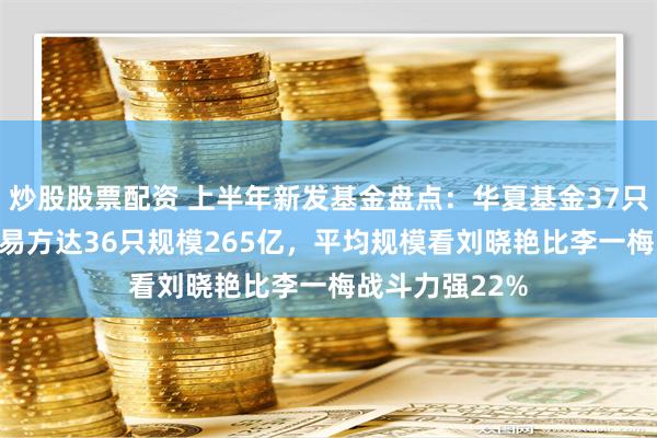 炒股股票配资 上半年新发基金盘点：华夏基金37只规模223亿，易方达36只规模265亿，平均规模看刘晓艳比李一梅战斗力强22%