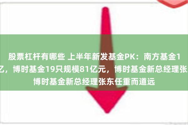 股票杠杆有哪些 上半年新发基金PK：南方基金19只规模126亿，博时基金19只规模81亿元，博时基金新总经理张东任重而道远