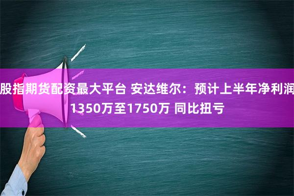 股指期货配资最大平台 安达维尔：预计上半年净利润1350万至1750万 同比扭亏