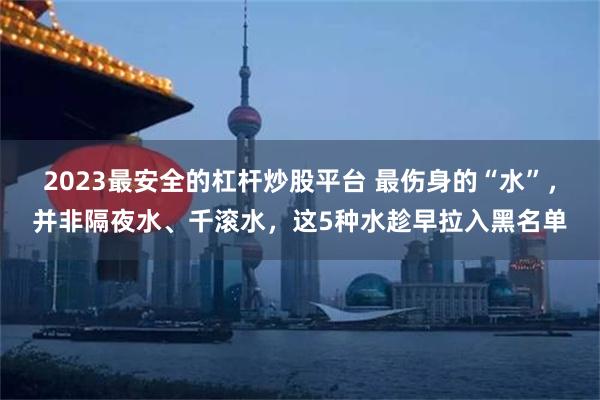 2023最安全的杠杆炒股平台 最伤身的“水”，并非隔夜水、千滚水，这5种水趁早拉入黑名单