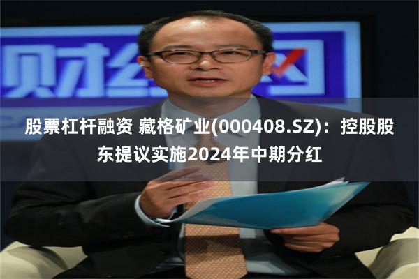 股票杠杆融资 藏格矿业(000408.SZ)：控股股东提议实施2024年中期分红