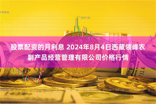 股票配资的月利息 2024年8月4日西藏领峰农副产品经营管理有限公司价格行情