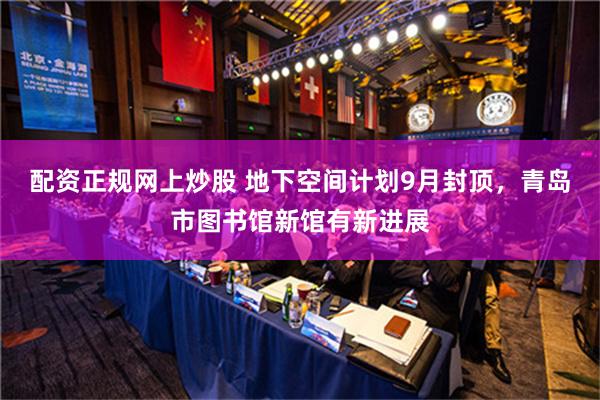 配资正规网上炒股 地下空间计划9月封顶，青岛市图书馆新馆有新进展