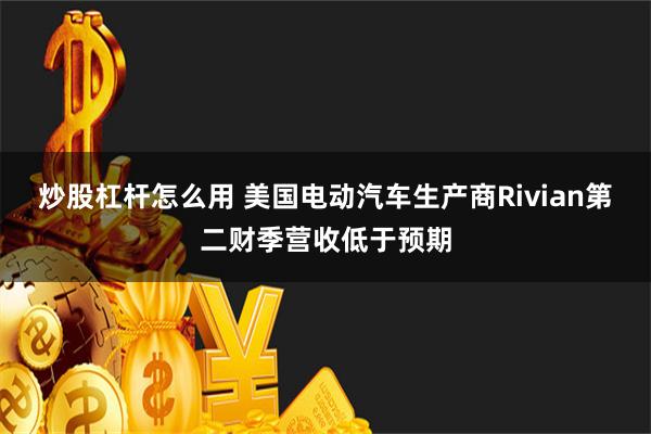 炒股杠杆怎么用 美国电动汽车生产商Rivian第二财季营收低于预期