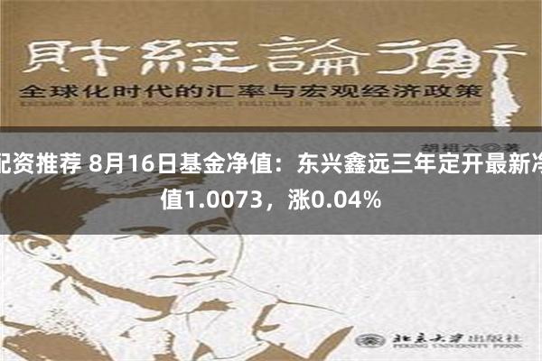 配资推荐 8月16日基金净值：东兴鑫远三年定开最新净值1.0073，涨0.04%