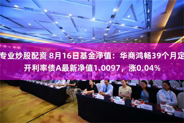 专业炒股配资 8月16日基金净值：华商鸿畅39个月定开利率债A最新净值1.0097，涨0.04%