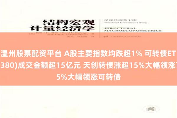 温州股票配资平台 A股主要指数均跌超1% 可转债ETF(511380)成交金额超15亿元 天创转债涨超15%大幅领涨可转债