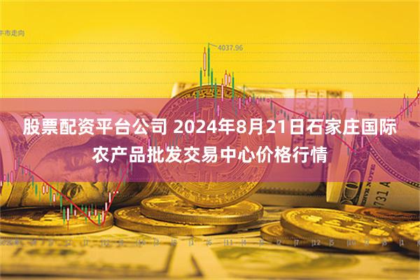 股票配资平台公司 2024年8月21日石家庄国际农产品批发交易中心价格行情