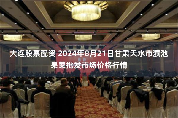 大连股票配资 2024年8月21日甘肃天水市瀛池果菜批发市场价格行情