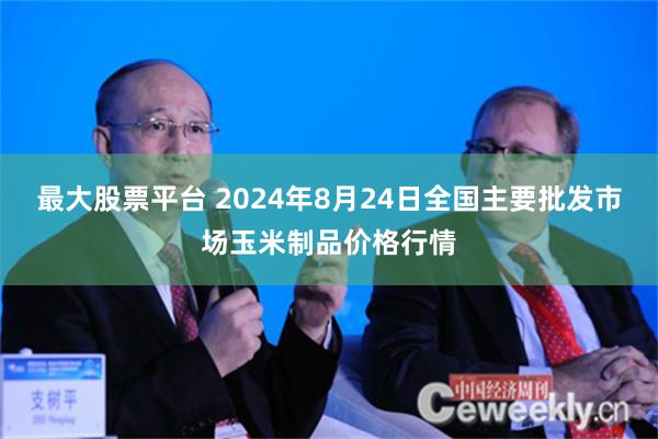 最大股票平台 2024年8月24日全国主要批发市场玉米制品价格行情