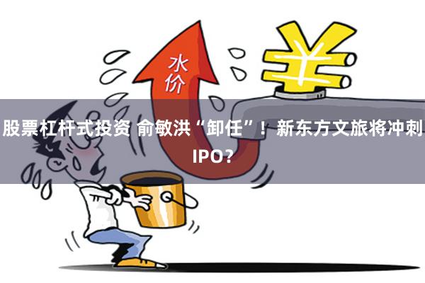 股票杠杆式投资 俞敏洪“卸任”！新东方文旅将冲刺IPO？