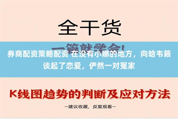 券商配资策略配资 在没有小娜的地方，向晗韦籁谈起了恋爱，俨然一对冤家