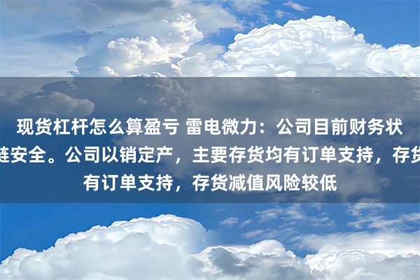 现货杠杆怎么算盈亏 雷电微力：公司目前财务状况良好，资金链安全。公司以销定产，主要存货均有订单支持，存货减值风险较低