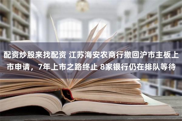 配资炒股来找配资 江苏海安农商行撤回沪市主板上市申请，7年上市之路终止 8家银行仍在排队等待