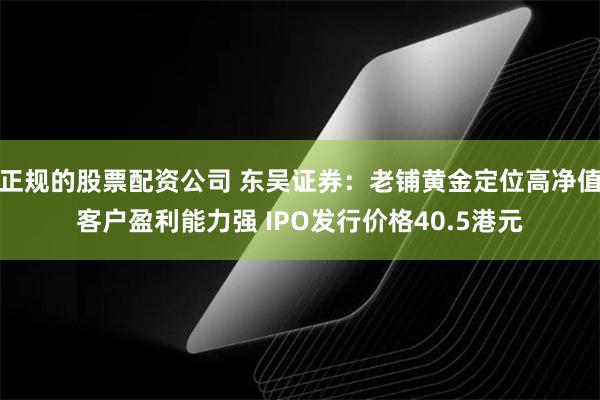 正规的股票配资公司 东吴证券：老铺黄金定位高净值客户盈利能力强 IPO发行价格40.5港元