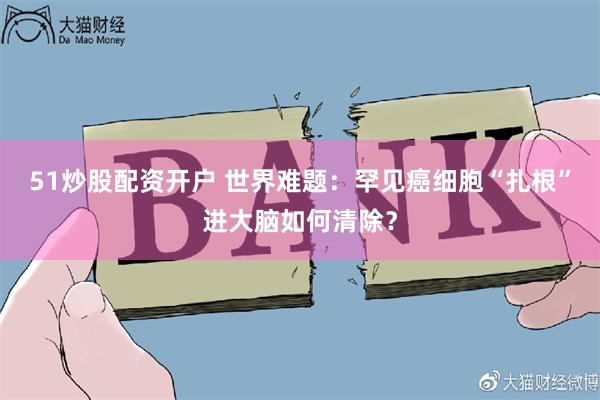 51炒股配资开户 世界难题：罕见癌细胞“扎根”进大脑如何清除？