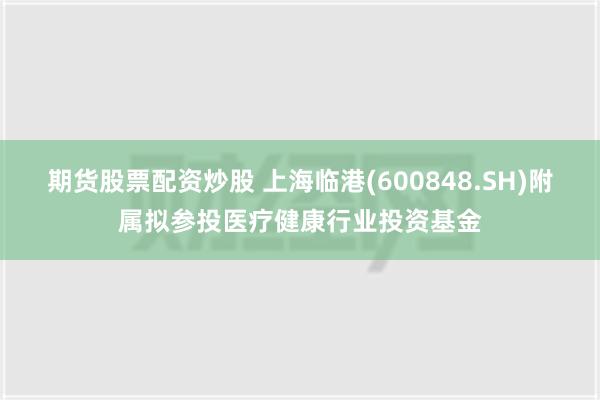 期货股票配资炒股 上海临港(600848.SH)附属拟参投医疗健康行业投资基金