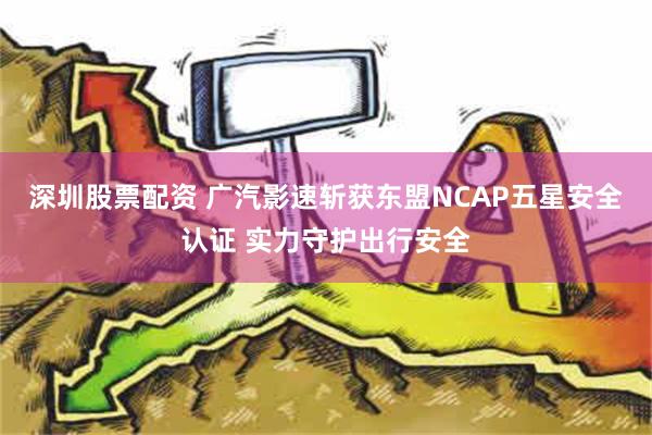 深圳股票配资 广汽影速斩获东盟NCAP五星安全认证 实力守护出行安全