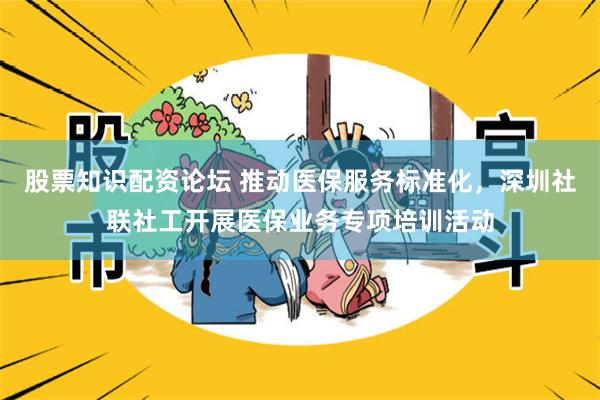 股票知识配资论坛 推动医保服务标准化，深圳社联社工开展医保业务专项培训活动