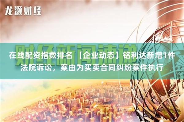 在线配资指数排名 【企业动态】铭利达新增1件法院诉讼，案由为买卖合同纠纷案件执行