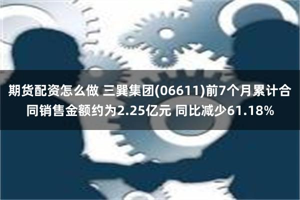 期货配资怎么做 三巽集团(06611)前7个月累计合同销售金额约为2.25亿元 同比减少61.18%