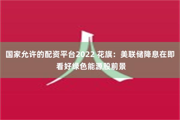 国家允许的配资平台2022 花旗：美联储降息在即 看好绿色能源股前景