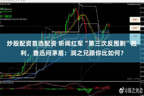 炒股配资首选配资 听闻红军“第三次反围剿”胜利，鲁迅问茅盾：润之兄跟你比如何？