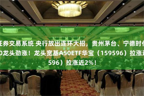 证券交易系统 央行放出连环大招，贵州茅台、宁德时代等A50龙头劲涨！龙头宽基A50ETF华宝（159596）拉涨近2%！