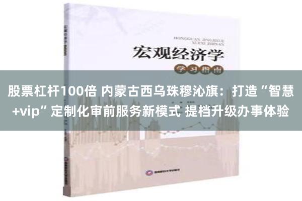 股票杠杆100倍 内蒙古西乌珠穆沁旗：打造“智慧+vip”定制化审前服务新模式 提档升级办事体验