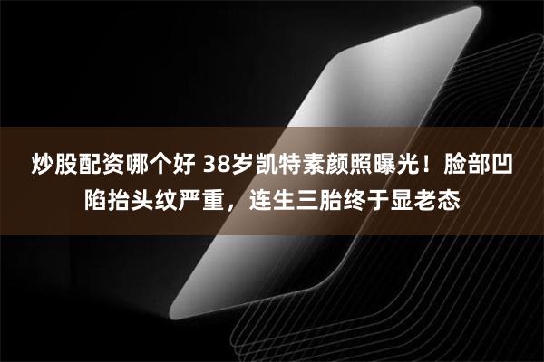 炒股配资哪个好 38岁凯特素颜照曝光！脸部凹陷抬头纹严重，连生三胎终于显老态