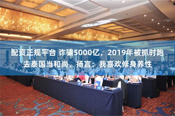 配资正规平台 诈骗5000亿，2019年被抓时跑去泰国当和尚，扬言：我喜欢修身养性