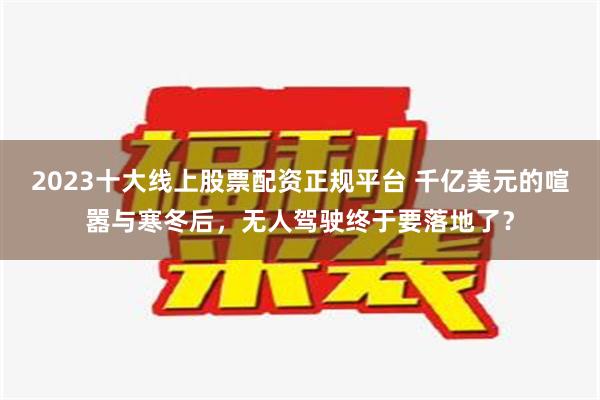 2023十大线上股票配资正规平台 千亿美元的喧嚣与寒冬后，无人驾驶终于要落地了？