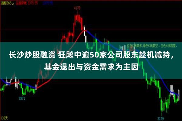 长沙炒股融资 狂飚中逾50家公司股东趁机减持，基金退出与资金需求为主因