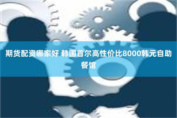 期货配资哪家好 韩国首尔高性价比8000韩元自助餐馆