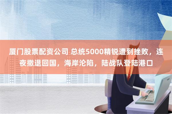 厦门股票配资公司 总统5000精锐遭到挫败，连夜撤退回国，海岸沦陷，陆战队登陆港口