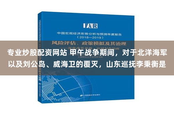 专业炒股配资网站 甲午战争期间，对于北洋海军以及刘公岛、威海卫的覆灭，山东巡抚李秉衡是