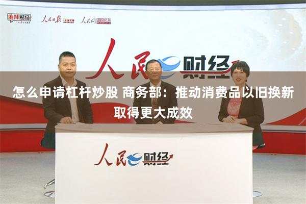 怎么申请杠杆炒股 商务部：推动消费品以旧换新取得更大成效