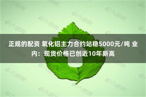 正规的配资 氧化铝主力合约站稳5000元/吨 业内：现货价格已创近10年新高